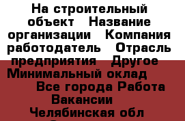 На строительный объект › Название организации ­ Компания-работодатель › Отрасль предприятия ­ Другое › Минимальный оклад ­ 35 000 - Все города Работа » Вакансии   . Челябинская обл.,Снежинск г.